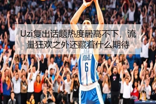 Uzi复出话题热度居高不下，流量狂欢之外还藏着什么期待